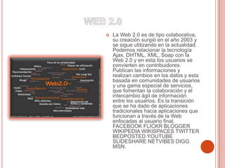 La Web 2.0 es de tipo colaborativa,
su creación surgió en el año 2003 y
se sigue utilizando en la actualidad.
Podemos relacionar la tecnología
Ajax, DHTML, XML, Soap con la
Web 2.0 y en esta los usuarios se
convierten en contribuidores.
Publican las informaciones y
realizan cambios en los datos y esta
basada en comunidades de usuarios
y una gama especial de servicios,
que fomentan la colaboración y el
intercambio ágil de información
entre los usuarios. Es la transición
que se ha dado de aplicaciones
tradicionales hacia aplicaciones que
funcionan a través de la Web
enfocadas al usuario final.
FACEBOOK FLICKR BLOGGER
WIKIPEDIA WIKISPACES TWITTER
BEDPOSTED YOUTUBE
SLIDESHARE NETVIBES DIGG
MSN.
 