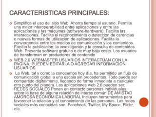 CARACTERISTICAS PRINCIPALES:
 Simplifica el uso del sitio Web. Ahorra tiempo al usuario. Permite
una mejor interoperabilidad entre aplicaciones y entre las
aplicaciones y las máquinas (software-hardware). Facilita las
interacciones. Facilita el reconocimiento o detección de carencias
o nuevas formas de utilización de aplicaciones. Facilita la
convergencia entre los medios de comunicación y los contenidos.
Facilita la publicación, la investigación y la consulta de contenidos
Web. Presenta software gratuito o de muy bajo costo. Los usuarios
de transforman en productores de contenido
 WEB 2.0 WEBMASTER USUARIOS INTERACTÚAN CON LA
PAGINA, PUEDEN EDITARLA O AGREGAR INFORMACIÓN.
USUARIOS
 La Web, tal y como la conocemos hoy día, ha permitido un flujo de
comunicación global a una escala sin precedentes. Todo puede ser
compartido digitalmente, llegando de forma inmediata a cualquier
otro punto del planeta. Las aplicaciones web 2.0 pueden ser:
REDES SOCIALES Ponen en contacto personas individuales
sobre la base de alguna relación de interés común DE AMISTAD
AMOROSA ECONOMICA LABORAL Incluyen herramientas para
favorecer la relación y el conocimiento de las personas. Las redes
sociales más conocidas son: Facebook, Twitter, My Space, Flickr,
etc.
 