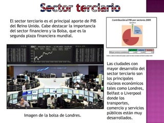 Imagen de la bolsa de Londres.
El sector terciario es el principal aporte de PIB
del Reino Unido. Cabe destacar la importancia
del sector financiero y la Bolsa, que es la
segunda plaza financiera mundial.
Las ciudades con
mayor desarrollo del
sector terciario son
los principales
núcleos económicos
tales como Londres,
Belfast o Liverpool
donde los
transportes,
comercio y servicios
públicos están muy
desarrollados.
 