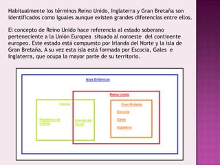 Habitualmente los términos Reino Unido, Inglaterra y Gran Bretaña son
identificados como iguales aunque existen grandes diferencias entre ellos.
El concepto de Reino Unido hace referencia al estado soberano
perteneciente a la Unión Europea situado al noroeste del continente
europeo. Este estado está compuesto por Irlanda del Norte y la isla de
Gran Bretaña. A su vez esta isla está formada por Escocia, Gales e
Inglaterra, que ocupa la mayor parte de su territorio.
 