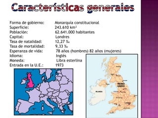 Forma de gobierno: Monarquía constitucional
Superficie: 243.610 km²
Población: 62.641.000 habitantes
Capital: Londres
Tasa de natalidad: 12,27 ‰
Tasa de mortalidad: 9,33 ‰
Esperanza de vida: 78 años (hombres) 82 años (mujeres)
Idioma: Inglés
Moneda: Libra esterlina
Entrada en la U.E.: 1973
 