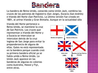 La bandera de Reino Unido, conocida como Unión Jack, combina las
cruces de los patronos de Inglaterra (San Jorge), Escocia (San Andrés)
e Irlanda del Norte (San Patricio). La última versión fue creada en
1801, al unirse Irlanda y Gran Bretaña. Aunque en la actualidad sólo
Irlanda del Norte pertenece a
Reino Unido, se mantiene la cruz
de San Patricio. Las cruces que
representan a Irlanda del Norte y
a Escocia se intercalan se
intercalan detrás de la cruz
inglesa de San Jorge para evitar la
preponderancia de alguna de
ellas. Gales no está representada
en la bandera porque cuando creó
su primera bandera oficial ya se
había unido a Reino Unido. La
Unión Jack aparece en las
banderas de algunas ex colonias
como Australia, Hawai y Fiyi,
entre otras.
 