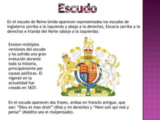 En el escudo de Reino Unido aparecen representados los escudos de
Inglaterra (arriba a la izquierda y abajo a la derecha), Escocia (arriba a la
derecha) e Irlanda del Norte (abajo a la izquierda).
Existen múltiples
versiones del escudo
y ha sufrido una gran
evolución durante
toda la historia,
principalmente por
causas políticas. El
vigente en la
actualidad fue
creado en 1837.
En el escudo aparecen dos frases, ambas en francés antiguo, que
son: “Dieu et mon droit” (Dios y mi derecho) y “Honi soit qui mal y
pense” (Maldito sea el malpensado).
 