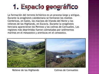 La formación del terreno británico es un proceso largo y antiguo.
Durante la orogénesis caledoniana se formaron los montes
Cámbricos, en Gales, los macizos de Irlanda del Norte y los
relieves de las Highlands, en Escocia. Durante la orogénesis
herciana aparecieron los Peninos y las colinas de Cornualles. Las
regiones más deprimidas fueron colmatadas por sedimentos
marinos en el mesozoico y areniscas en el cenozoico.
Relieve de las Highlands Colinas de Cornualles
 