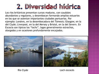 Los ríos británicos presentan cursos maduros, con caudales
abundantes y regulares, y desembocan formando amplios estuarios
en los que se asientan importantes ciudades portuarias. Por
ejemplo: Londres, en la desembocadura del Támesis; Glasgow, en la
del Clyde; Liverpool, en la del Mersey y Bristol, en la del Severn. En
Escocia son típicos los “lochs”, lagos generalmente estrechos,
alargados y en ocasiones profundamente encajados.
Río Clyde Loch escocés
 