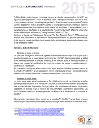 En Reino Unido, existen diversas normativas, comunes a todos los países miembros de la UE, que
regulan los distintos productos y varían de acuerdo al origen y las especificaciones de cada uno de ellos.
La responsabilidad de hacer cumplir la ley que rige al sector de alimentos es compartida entre el Gobierno
Central y los gobiernos locales. El Gobierno Central se encarga de la legislación, mientras la ejecución
de ella es responsabilidad primordialmente de las más de 400 autoridades locales en el Reino Unido y
específicamente, de los oficiales de la salud ambiental (“Environmental Health Officers” o EHOs) y los
oficiales de Estándares del Comercio (“Trading Standards Officers”,o TOSs).
Asimismo, la Agencia de Estándares de Alimentos (“The Doof Standards Agency”, FSA) posee gran
autoridad en el cumplimiento de las normativas. Es responsable del apoyo a la ejecución de normativas,
de dar asesoría, consejo y auditoría, tanto respecto de las actividades de las autoridades locales como
de los controles de calidad.
Normativas de Control Sanitario
Alimentos de origen no animal
Los productos de origen no animal que ingresen al Reino Unido deben cumplir con los principios y
requisitos generales que se encuentran en la normativa No. 178/20026. Esta busca garantizar la calidad
de los alimentos destinados al consumo humano y de los animales. Exige al importador elaborar un
sistema para conocer la trazabilidad de los productos en todas las etapas, incluyendo producción,
transformación y distribución.
Adicionalmente, los productos deben cumplir con las reglas generales de higiene que se encuentran en
la normativa N° 825/20047, la cual establece los mismos estándares de sanidad y composición que los
alimentos producidos en Reino Unido u otro estado miembro de la Unión Europea.
Alimentos de origen animal
Los productos de origen animal que ingresen al Reino Unido deben cumplir con principios y requisitos
generales que se encuentran en la normativa N° 2002/99/CE8. Esta normativa establece las condiciones
para la comercialización de productos de origen animal y las restricciones aplicables a los productos
procedentes de terceros países o regiones de estos sometidos a restricciones zoosanitarias. Los
productos deben cumplir con las reglas generales de higiene que se encuentran en la normativa N°
853/20049.
Adicionalmente, los productos deben cumplir con la normativa N° 854/200410, la que define un marco
comunitario para los controles oficiales de los productos de origen animal destinados al consumo humano.
6 Ver en: http://eur-lex.europa.eu/LexUriServ/LexUriServ.do?uri=CONSLEG:2002R0178:20090807:ES:PDF
7 Ver en: http://eur-lex.europa.eu/LexUriServ/LexUriServ.do?uri=CONSLEG:2004R0852:20090420:ES:PDF
8 Ver en: http://eur-lex.europa.eu/LexUriServ/LexUriServ.do?uri=OJ:L:2003:018:0011:0020:IT:PDF
9 Ver en: http://eur-lex.europa.eu/LexUriServ/LexUriServ.do?uri=CONSLEG:2004R0853:20100715:ES:PDF
10 Ver en: http://eur-lex.europa.eu/LexUriServ/LexUriServ.do?uri=CONSLEG:2004R0854:20100705:ES:PDF
 