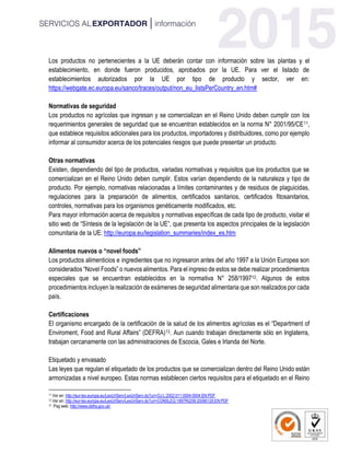 Los productos no pertenecientes a la UE deberán contar con información sobre las plantas y el
establecimiento, en donde fueron producidos, aprobados por la UE. Para ver el listado de
establecimientos autorizados por la UE por tipo de producto y sector, ver en:
https://webgate.ec.europa.eu/sanco/traces/output/non_eu_listsPerCountry_en.htm#
Normativas de seguridad
Los productos no agrícolas que ingresan y se comercializan en el Reino Unido deben cumplir con los
requerimientos generales de seguridad que se encuentran establecidos en la norma N° 2001/95/CE11,
que establece requisitos adicionales para los productos, importadores y distribuidores, como por ejemplo
informar al consumidor acerca de los potenciales riesgos que puede presentar un producto.
Otras normativas
Existen, dependiendo del tipo de productos, variadas normativas y requisitos que los productos que se
comercializan en el Reino Unido deben cumplir. Estos varían dependiendo de la naturaleza y tipo de
producto. Por ejemplo, normativas relacionadas a límites contaminantes y de residuos de plaguicidas,
regulaciones para la preparación de alimentos, certificados sanitarios, certificados fitosanitarios,
controles, normativas para los organismos genéticamente modificados, etc.
Para mayor información acerca de requisitos y normativas específicas de cada tipo de producto, visitar el
sitio web de “Síntesis de la legislación de la UE”, que presenta los aspectos principales de la legislación
comunitaria de la UE: http://europa.eu/legislation_summaries/index_es.htm
Alimentos nuevos o “novel foods”
Los productos alimenticios e ingredientes que no ingresaron antes del año 1997 a la Unión Europea son
considerados “Novel Foods” o nuevos alimentos. Para el ingreso de estos se debe realizar procedimientos
especiales que se encuentran establecidos en la normativa N° 258/199712. Algunos de estos
procedimientos incluyen la realización de exámenes de seguridad alimentaria que son realizados por cada
país.
Certificaciones
El organismo encargado de la certificación de la salud de los alimentos agrícolas es el “Department of
Enviroment, Food and Rural Affairs” (DEFRA)13. Aun cuando trabajan directamente sólo en Inglaterra,
trabajan cercanamente con las administraciones de Escocia, Gales e Irlanda del Norte.
Etiquetado y envasado
Las leyes que regulan el etiquetado de los productos que se comercializan dentro del Reino Unido están
armonizadas a nivel europeo. Estas normas establecen ciertos requisitos para el etiquetado en el Reino
11 Ver en: http://eur-lex.europa.eu/LexUriServ/LexUriServ.do?uri=OJ:L:2002:011:0004:0004:EN:PDF
12 Ver en: http://eur-lex.europa.eu/LexUriServ/LexUriServ.do?uri=CONSLEG:1997R0258:20090120:EN:PDF
13 Pag web: http://www.defra.gov.uk/
 