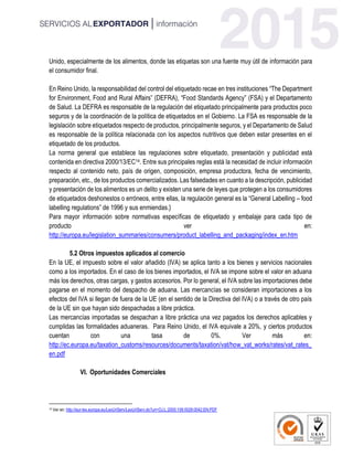 Unido, especialmente de los alimentos, donde las etiquetas son una fuente muy útil de información para
el consumidor final.
En Reino Unido, la responsabilidad del control del etiquetado recae en tres instituciones “The Department
for Environment, Food and Rural Affairs” (DEFRA), “Food Standards Agency” (FSA) y el Departamento
de Salud. La DEFRA es responsable de la regulación del etiquetado principalmente para productos poco
seguros y de la coordinación de la política de etiquetados en el Gobierno. La FSA es responsable de la
legislación sobre etiquetados respecto de productos, principalmente seguros, y el Departamento de Salud
es responsable de la política relacionada con los aspectos nutritivos que deben estar presentes en el
etiquetado de los productos.
La norma general que establece las regulaciones sobre etiquetado, presentación y publicidad está
contenida en directiva 2000/13/EC14. Entre sus principales reglas está la necesidad de incluir información
respecto al contenido neto, país de origen, composición, empresa productora, fecha de vencimiento,
preparación, etc., de los productos comercializados. Las falsedades en cuanto a la descripción, publicidad
y presentación de los alimentos es un delito y existen una serie de leyes que protegen a los consumidores
de etiquetados deshonestos o erróneos, entre ellas, la regulación general es la “General Labelling – food
labelling regulations” de 1996 y sus enmiendas.}
Para mayor información sobre normativas específicas de etiquetado y embalaje para cada tipo de
producto ver en:
http://europa.eu/legislation_summaries/consumers/product_labelling_and_packaging/index_en.htm
5.2 Otros impuestos aplicados al comercio
En la UE, el impuesto sobre el valor añadido (IVA) se aplica tanto a los bienes y servicios nacionales
como a los importados. En el caso de los bienes importados, el IVA se impone sobre el valor en aduana
más los derechos, otras cargas, y gastos accesorios. Por lo general, el IVA sobre las importaciones debe
pagarse en el momento del despacho de aduana. Las mercancías se consideran importaciones a los
efectos del IVA si llegan de fuera de la UE (en el sentido de la Directiva del IVA) o a través de otro país
de la UE sin que hayan sido despachadas a libre práctica.
Las mercancías importadas se despachan a libre práctica una vez pagados los derechos aplicables y
cumplidas las formalidades aduaneras. Para Reino Unido, el IVA equivale a 20%, y ciertos productos
cuentan con una tasa de 0%. Ver más en:
http://ec.europa.eu/taxation_customs/resources/documents/taxation/vat/how_vat_works/rates/vat_rates_
en.pdf
VI. Oportunidades Comerciales
14 Ver en: http://eur-lex.europa.eu/LexUriServ/LexUriServ.do?uri=OJ:L:2000:109:0029:0042:EN:PDF
 