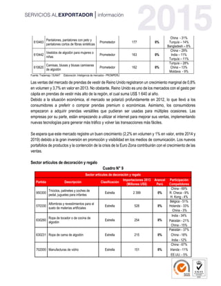 610463
Pantalones, pantalones con peto y
pantalones cortos de fibras sintéticas
Prometedor 177 0%
China - 31%
Turquía – 14%
Bangladesh – 8%
610442
Vestidos de algodón para mujeres o
niñas
Prometedor 163 0%
China – 29%
India – 11%
Turquía – 11%
610620
Camisas, blusas y blusas camiseras
de algodón
Prometedor 162 0%
Turquía – 28%
China – 13%
Moldava - 9%
Fuente: Trademap / SUNAT Elaboración: Inteligencia de mercados - PROMPERU
Las ventas del mercado de prendas de vestir de Reino Unido registraron un crecimiento marginal de 0,8%
en volumen y 3,7% en valor en 2013. No obstante, Reino Unido es uno de los mercados con el gasto per
cápita en prendas de vestir más alto de la región, el cual suma US$ 1 640 al año.
Debido a la situación económica, el mercado se polarizó profundamente en 2012, lo que llevó a los
consumidores a preferir o comprar prendas premium o económicas. Asimismo, los consumidores
empezaron a adquirir prendas versátiles que pudieran ser usadas para múltiples ocasiones. Las
empresas por su parte, están empezando a utilizar el internet para mejorar sus ventas, implementando
nuevas tecnologías para generar más tráfico y volver las transacciones más fáciles.
Se espera que este mercado registre un buen crecimiento (2,2% en volumen y 1% en valor, entre 2014 y
2019) debido a la gran inversión en promoción y visibilidad en los medios de comunicación. Los nuevos
portafolios de productos y la contención de la crisis de la Euro Zona contribuirán con el crecimiento de las
ventas.
Sector artículos de decoración y regalo
Cuadro N° 9
Sector artículos de decoración y regalo
Partida Descripción Clasificación
Importaciones 2013
(Millones US$)
Arancel
Perú
Participación
Competidores
950300
Triciclos, patinetes y coches de
pedal, juguetes para infantes
Estrella 2 399 0%
China - 69%
R. Checa - 9%
H. Kong - 4%
570330
Alfombras y revestimientos para el
suelo de materias artificiales
Estrella 528 0%
Bélgica - 51%
Holanda - 33%
China - 3%
630260
Ropa de tocador o de cocina de
algodón
Estrella 254 0%
India - 34%
Pakistán - 21%
China - 15%
630231 Ropa de cama de algodón Estrella 215 0%
Pakistán - 37%
China - 18%
India - 12%
702000 Manufacturas de vidrio Estrella 151 0%
China - 67%
Irlanda - 11%
EE.UU. - 5%
 