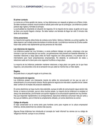 El primer contacto
La norma es un firme apretón de manos, no hay distinciones con respecto al género en el Reino Unido.
Se debe mantener contacto visual durante el saludo para evitar que se prolongue. Los británicos pueden
parecer algo rígidos y formales al principio.
La puntualidad es importante en situación de negocios. En la mayoría de los casos, la gente con la que
se tiene una reunión llegará a tiempo. Se debe realizar una llamada de llegar tan sólo 5 minutos más
tarde de lo acordado.
Cómo presentarse
La mayoría de la gente utiliza títulos de cortesía como Señor, Señora o Señorita y su primer apellido. Se
debe esperar a ser invitado antes de emplear el nombre de pila. Los británicos menores de 35 años suelen
hacer este cambio más rápidamente que las personas de más edad.
Las relaciones de negocios
Los británicos pueden ser muy formales y a veces prefieren trabajar con gente y empresas a las que
conocen o que son conocidas por sus socios. Las generaciones más jóvenes son bastante diferentes; no
necesitan relaciones a largo plazo antes de hacer negocios con otras personas y no precisan de un
intermediario para hacer presentaciones empresariales. No obstante, la construcción de redes y
relaciones suele ser la clave para unos negocios fructíferos a largo plazo.
La mayoría de los británicos pretenden mantener relaciones a largo plazo con gente con la que hace
negocios y ser precavidos si les da la sensación de que usted se marcha tras un trato rápido.
Regalos
Se puede llevar un pequeño regalo en la primera cita.
Comunicación de negocios
Los británicos poseen una interesante mezcla de estilos de comunicación en los que se unen el
entendimiento y la comunicación directa. Mucha gente de negocios de más edad o aquellos de las 'clases
altas' confían en el empleo del protocolo establecido.
El correo electrónico se haya mucho más extendido, aunque el estilo de comunicación sigue siendo más
formal, al menos al principio, que en otros muchos países. La mayoría de los británicos no emplean el
slang o las abreviaturas y se formarán una opinión negativa si la comunicación aparenta ser muy familiar.
Hay que responder rápidamente a la correspondencia. Ejecutivos británicos comunican más por carta y
fax que por teléfono, pero el Internet es ampliamente utilizado y el correo electrónico es común.
Código de etiqueta
El traje conservador es la norma tanto para hombres como para mujeres en la cultura empresarial
británica, donde predominan los colores más oscuros.
Algunas firmas británicas han introducido el concepto de 'vestir informal' los viernes con su código de
'elegancia informal', aunque no es universal.
 