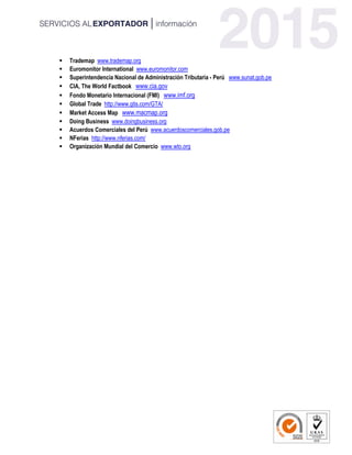  Trademap www.trademap.org
 Euromonitor International www.euromonitor.com
 Superintendencia Nacional de Administración Tributaria - Perú www.sunat.gob.pe
 CIA, The World Factbook www.cia.gov
 Fondo Monetario Internacional (FMI) www.imf.org
 Global Trade http://www.gtis.com/GTA/
 Market Access Map www.macmap.org
 Doing Business www.doingbusiness.org
 Acuerdos Comerciales del Perú www.acuerdoscomerciales.gob.pe
 NFerias http://www.nferias.com/
 Organización Mundial del Comercio www.wto.org
 
