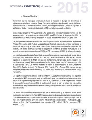 I. Resumen Ejecutivo
Reino Unido es una monarquía constitucional situada al noroeste de Europa con 64 millones de
habitantes, constituida por Inglaterra, Gales, Escocia (juntos forman Gran Bretaña), Irlanda del Norte y
las Islas Británicas. Es miembro de la Unión Europea, miembro permanente del Consejo de Seguridad de
las Naciones Unidas y miembro fundador de la NATO y de la Commonwealth of Nations.
Se espera que en 2014 el PBI haya crecido 3,2%, gracias a los elevados niveles de inversión y el fácil
acceso al crédito, y se proyecta un crecimiento de 2,7% para 2015. Su tasa de desempleo fue 6,3% y su
tasa de inflación se mantuvo debajo del objetivo de 2% del Banco Central con un 1,6% para 2014.
Los principales sectores de la economía son servicios y manufacturas. El sector servicios representa el
78% del PBI y emplea al 80,4% de la fuerza de trabajo. Durante la recesión, los servicios financieros, se
vieron más afectados y la solvencia de cierto número de empresas financieras fue degradada. No
obstante, este sector continúa dirigiendo la recuperación económica. El sector manufacturas es el
segundo en importancia, representando el 20,5% del PBI y empleando al 18,2% de la fuerza de trabajo.
Las exportaciones de bienes de Reino Unido al mundo han crecido de manera sostenida en los últimos
5 años (11,2%), a excepción del año 2012. En 2013 estas ascendieron a US$ 541 063 millones
registrando un crecimiento de 14,3% con respecto al año anterior. Por otro lado, las importaciones han
crecido a un ritmo menor (7,9% en promedio anual) en los últimos 5 años, y en 2013 registraron una caída
de 5,3% respecto a 2012. Los mayores mercados de destino de las exportaciones de Reino Unido fueron
Suiza (13%), Estados Unidos (11%), Alemania (8%), Holanda (7%) y Francia (6%); mientras que sus
principales proveedores fueron Alemania (13%), China (8%), Holanda (8%), Estados Unidos (7%) y
Francia (6%).
Las exportaciones peruanas a Reino Unido ascendieron a US$ 524 millones en 2014 y han registrado
un aumento de 14,6% en promedio anual en los últimos 5 años. Los envíos tradicionales representaron
el 52% de las exportaciones y registraron una caída de 28,1% entre 2013 y 2014. Los principales sectores
de exportación fueron el minero (83% de participación), siendo el oro y el estaño los más metales
representativos; le siguen en importancia los sectores agrícola y pesquero con 9% y 8% de participación,
respectivamente.
Los envíos no tradicionales representaron 48% de las exportaciones y, a diferencia de los envíos
tradicionales, aumentaron en 8,9% en 2014. Las exportaciones de productos agrícolas representaron el
79% de los envíos no tradicionales, mientras que los sectores químico y textil tuvieron participaciones de
8% y 9%, respectivamente. Entre los sectores más dinámicos destacan sidero – metalúrgico (US$ 2
millones en 2014 / 374,3% de variación), metal mecánico (US$ 1 millón / 177,6%) y pesquero (US$ 5
millones / 32,1%).
 