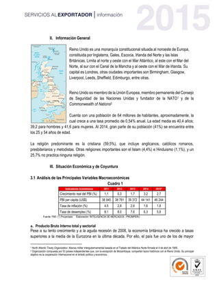 II. Información General
Reino Unido es una monarquía constitucional situada al noroeste de Europa,
constituida por Inglaterra, Gales, Escocia, Irlanda del Norte y las Islas
Británicas. Limita al norte y oeste con el Mar Atlántico, al este con el Mar del
Norte, al sur con el Canal de la Mancha y al oeste con el Mar de Irlanda. Su
capital es Londres, otras ciudades importantes son Birmingham, Glasgow,
Liverpool, Leeds, Sheffield, Edimburgo, entre otras.
Reino Unido es miembro de la Unión Europea, miembro permanente del Consejo
de Seguridad de las Naciones Unidas y fundador de la NATO1 y de la
Commonwealth of Nations2
Cuenta con una población de 64 millones de habitantes, aproximadamente, la
cual crece a una tasa promedio de 0,54% anual. La edad media es 40,4 años;
39,2 para hombres y 41,6 para mujeres. Al 2014, gran parte de su población (41%) se encuentra entre
los 25 y 54 años de edad.
La religión predominante es la cristiana (59,5%), que incluye anglicanos, católicos romanos,
presbiterianos y metodistas. Otras religiones importantes son el Islam (4,4%) e Hinduismo (1,1%), y un
25,7% no practica ninguna religión.
III. Situación Económica y de Coyuntura
3.1 Análisis de las Principales Variables Macroeconómicas
Cuadro 1
Indicadores Económicos 2011 2012 2013 2014 2015*
Crecimiento real del PBI (%) 1,1 0,3 1,7 3,2 2,7
PBI per cápita (US$) 38 945 38 781 39 372 44 141 46 244
Tasa de inflación (%) 4,5 2,8 2,6 1,6 1,8
Tasa de desempleo (%) 8,1 8,0 7,6 6,3 5,8
Fuente: FMI / (*) Proyectado Elaboración: INTELIGENCIA DE MERCADOS - PROMPERU
a. Producto Bruto Interno total y sectorial
Pese a su lento crecimiento y a la aguda recesión de 2008, la economía británica ha crecido a tasas
superiores a la media de la Eurozona en la última década. Por ello, el país fue uno de los de mayor
1 North Atlantic Treaty Organization. Alianza militar intergubernamental basada en el Tratado del Atlántico Norte firmada el 4 de abril de 1949.
2 Organización compuesta por 53 países independientes que, con la excepción de Mozambique, comparten lazos históricos con el Reino Unido. Su principal
objetivo es la cooperación internacional en el ámbito político y económico.
 