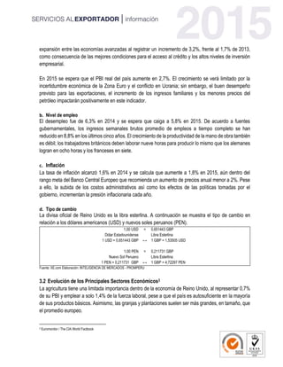 expansión entre las economías avanzadas al registrar un incremento de 3,2%, frente al 1,7% de 2013,
como consecuencia de las mejores condiciones para el acceso al crédito y los altos niveles de inversión
empresarial.
En 2015 se espera que el PBI real del país aumente en 2,7%. El crecimiento se verá limitado por la
incertidumbre económica de la Zona Euro y el conflicto en Ucrania; sin embargo, el buen desempeño
previsto para las exportaciones, el incremento de los ingresos familiares y los menores precios del
petróleo impactarán positivamente en este indicador.
b. Nivel de empleo
El desempleo fue de 6,3% en 2014 y se espera que caiga a 5,8% en 2015. De acuerdo a fuentes
gubernamentales, los ingresos semanales brutos promedio de empleos a tiempo completo se han
reducido en 8,8% en los últimos cinco años. El crecimiento de la productividad de la mano de obra también
es débil; los trabajadores británicos deben laborar nueve horas para producir lo mismo que los alemanes
logran en ocho horas y los franceses en siete.
c. Inflación
La tasa de inflación alcanzó 1,6% en 2014 y se calcula que aumente a 1,8% en 2015, aún dentro del
rango meta del Banco Central Europeo que recomienda un aumento de precios anual menor a 2%. Pese
a ello, la subida de los costos administrativos así como los efectos de las políticas tomadas por el
gobierno, incrementan la presión inflacionaria cada año.
d. Tipo de cambio
La divisa oficial de Reino Unido es la libra esterlina. A continuación se muestra el tipo de cambio en
relación a los dólares americanos (USD) y nuevos soles peruanos (PEN).
1,00 USD = 0,651443 GBP
Dólar Estadounidense
↔
Libra Esterlina
1 USD = 0,651443 GBP 1 GBP = 1,53505 USD
1,00 PEN = 0,211731 GBP
Nuevo Sol Peruano
↔
Libra Esterlina
1 PEN = 0,211731 GBP 1 GBP = 4,72297 PEN
Fuente: XE.com Elaboración: INTELIGENCIA DE MERCADOS - PROMPERU
3.2 Evolución de los Principales Sectores Económicos3
La agricultura tiene una limitada importancia dentro de la economía de Reino Unido, al representar 0,7%
de su PBI y emplear a solo 1,4% de la fuerza laboral, pese a que el país es autosuficiente en la mayoría
de sus productos básicos. Asimismo, las granjas y plantaciones suelen ser más grandes, en tamaño, que
el promedio europeo.
3 Euromonitor / The CIA World Factbook
 