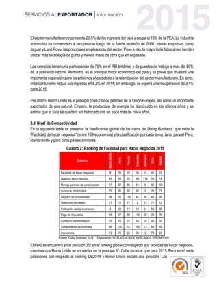El sector manufacturero representa 20,5% de los ingresos del país y ocupa al 18% de la PEA. La industria
automotriz ha comenzado a recuperarse luego de la fuerte recesión de 2008, siendo empresas como
Jaguar y Land Rover las principales empleadoras del sector. Pese a ello, la mayoría de fabricantes tienden
utilizar más tecnología de punta y menos mano de obra que en el pasado.
Los servicios tienen una participación de 79% en el PBI británico y da puestos de trabajo a más del 80%
de la población laboral. Asimismo, es el principal motor económico del país y se prevé que muestre una
importante expansión para los próximos años debido a la ralentización del sector manufacturero. En tanto,
el sector turismo redujo sus ingresos en 8,2% en 2014; sin embargo, se espera una recuperación de 3,4%
para 2015.
Por último, Reino Unido es el principal productor de petróleo de la Unión Europea, así como un importante
exportador de gas natural. Empero, la producción de energía ha disminuido en los últimos años y se
estima que el país se quedará sin hidrocarburos en poco más de cinco años.
3.3 Nivel de Competitividad
En la siguiente tabla se presenta la clasificación global de los datos de Doing Business, que mide la
“Facilidad de hacer negocios” (entre 189 economías) y la clasificación por cada tema, tanto para el Perú,
Reino Unido y para otros países similares.
Cuadro 2: Ranking de Facilidad para Hacer Negocios 2015
Criterios
ReinoUnido
Perú
Francia
Colombia
Alemania
Chile
España
Facilidad de hacer negocios 8 35 31 34 14 41 33
Apertura de un negocio 45 89 28 84 114 59 74
Manejo permiso de construcción 17 87 86 61 8 62 105
Acceso a electricidad 70 86 60 92 3 49 74
Registro de propiedades 68 26 126 42 89 45 66
Obtención de crédito 17 12 71 2 23 71 52
Protección de los inversores 4 40 17 10 51 56 30
Pago de impuestos 16 57 95 146 68 29 76
Comercio transfronterizo 15 55 10 93 18 40 30
Cumplimiento de contratos 36 100 10 168 13 64 69
Insolvencia 13 76 22 30 3 73 23
Fuente: Doing Business 2014 Elaboración: INTELIGENCIA DE MERCADOS - PROMPERU
El Perú se encuentra en la posición 35º en el ranking global con respecto a la facilidad de hacer negocios,
mientras que Reino Unido se encuentra en la posición 8º. Cabe recalcar que para 2015, Perú subió siete
posiciones con respecto al ranking DB2014 y Reino Unido escaló una posición. Los
 