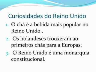 Curiosidades do Reino Unido
1. O chá é a bebida mais popular no
Reino Unido .
2. Os holandeses trouxeram ao
primeiros chás para a Europas.
3. O Reino Unido é uma monarquia
constitucional.
 
