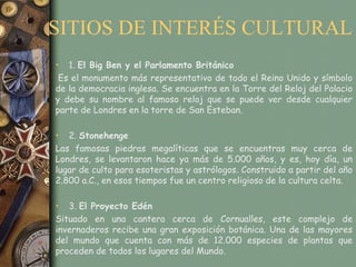 SITIOS DE INTERÉS CULTURAL
• 1. El Big Ben y el Parlamento Británico
 Es el monumento más representativo de todo el Reino Unido y símbolo
de la democracia inglesa. Se encuentra en la Torre del Reloj del Palacio
y debe su nombre al famoso reloj que se puede ver desde cualquier
parte de Londres en la torre de San Esteban.

• 2. Stonehenge
Las famosas piedras megalíticas que se encuentras muy cerca de
Londres, se levantaron hace ya más de 5.000 años, y es, hoy día, un
lugar de culto para esoteristas y astrólogos. Construido a partir del año
2.800 a.C., en esos tiempos fue un centro religioso de la cultura celta.

• 3. El Proyecto Edén
Situado en una cantera cerca de Cornualles, este complejo de
invernaderos recibe una gran exposición botánica. Una de las mayores
del mundo que cuenta con más de 12.000 especies de plantas que
proceden de todos los lugares del Mundo.
 