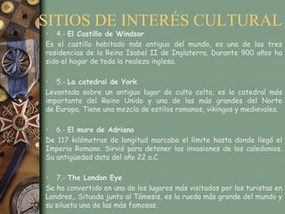 SITIOS DE INTERÉS CULTURAL
• 4.- El Castillo de Windsor
Es el castillo habitado más antiguo del mundo, es una de las tres
residencias de la Reina Isabel II de Inglaterra. Durante 900 años ha
sido el hogar de toda la realeza inglesa.

• 5.- La catedral de York
Levantada sobre un antiguo lugar de culto celta, es la catedral más
importante del Reino Unido y una de las más grandes del Norte
de Europa. Tiene una mezcla de estilos romanos, vikingos y medievales.

• 6.- El muro de Adriano
De 117 kilómetros de longitud marcaba el límite hasta donde llegó el
Imperio Romano. Sirvió para detener las invasiones de los caledonios.
Su antigüedad data del año 22 a.C.

• 7.- The London Eye
Se ha convertido en una de los lugares más visitados por los turistas en
Londres,. Situada junto al Támesis, es la rueda más grande del mundo y
su silueta una de las más famosas.
 