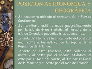 POSICIÓN ASTRONÓMICA Y
             GEOGRÁFICA
• Se encuentra ubicado al noroeste de la Europa
  Continental.
• Su territorio está formado geográficamente
  por la isla de Gran Bretaña, el noreste de la
  isla de Irlanda y pequeñas islas adyacentes.
• Irlanda del Norte es la única parte del país con
  una frontera terrestre, que la separa de la
  República de Irlanda.
• Aparte de esta frontera, está rodeado al
  norte y al oeste por el océano Atlántico, al
  este por el Mar del Norte, al sur por el Canal
  de la Mancha y al oeste por el Mar de Irlanda.
 