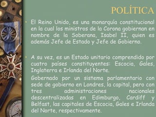 POLÍTICA
• El Reino Unido, es una monarquía constitucional
  en la cual los ministros de la Corona gobiernan en
  nombre de la Soberana, Isabel II, quien es
  además Jefe de Estado y Jefe de Gobierno.

• A su vez, es un Estado unitario comprendido por
  cuatro países constituyentes: Escocia, Gales,
  Inglaterra e Irlanda del Norte.
  Gobernado por un sistema parlamentario con
  sede de gobierno en Londres, la capital, pero con
  tres          administraciones          nacionales
  descentralizadas en Edimburgo, Cardiff y
  Belfast, las capitales de Escocia, Gales e Irlanda
  del Norte, respectivamente.
 