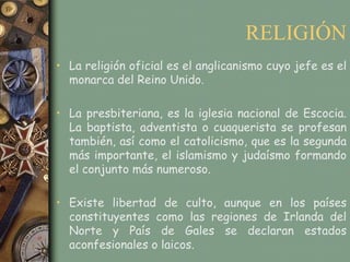 RELIGIÓN
• La religión oficial es el anglicanismo cuyo jefe es el
  monarca del Reino Unido.

• La presbiteriana, es la iglesia nacional de Escocia.
  La baptista, adventista o cuaquerista se profesan
  también, así como el catolicismo, que es la segunda
  más importante, el islamismo y judaísmo formando
  el conjunto más numeroso.

• Existe libertad de culto, aunque en los países
  constituyentes como las regiones de Irlanda del
  Norte y País de Gales se declaran estados
  aconfesionales o laicos.
 
