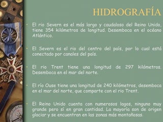 HIDROGRAFÍA
• El rio Severn es el más largo y caudaloso del Reino Unido,
  tiene 354 kilómetros de longitud. Desemboca en el océano
  Atlántico.

• El Severn es el rio del centro del país, por lo cual está
  conectado por canales del país.

• El rio Trent tiene una longitud de 297 kilómetros.
  Desemboca en el mar del norte.

• El río Ouse tiene una longitud de 240 kilómetros, desemboca
  en el mar del norte, que comparte con el rio Trent.

• El Reino Unido cuenta con numerosos lagos, ninguno muy
  grande pero sí en gran cantidad. La mayoría son de origen
  glaciar y se encuentran en las zonas más montañosas.
 
