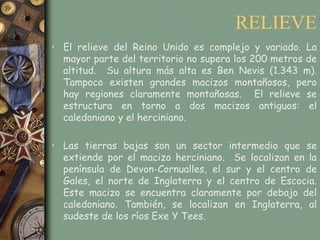 RELIEVE
• El relieve del Reino Unido es complejo y variado. La
  mayor parte del territorio no supera los 200 metros de
  altitud. Su altura más alta es Ben Nevis (1.343 m).
  Tampoco existen grandes macizos montañosos, pero
  hay regiones claramente montañosas. El relieve se
  estructura en torno a dos macizos antiguos: el
  caledoniano y el herciniano.

• Las tierras bajas son un sector intermedio que se
  extiende por el macizo herciniano. Se localizan en la
  península de Devon-Cornualles, el sur y el centro de
  Gales, el norte de Inglaterra y el centro de Escocia.
  Este macizo se encuentra claramente por debajo del
  caledoniano. También, se localizan en Inglaterra, al
  sudeste de los ríos Exe Y Tees.
 