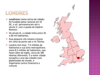 Londinium  (nome latino da cidade)  foi fundada pelos romanos em 43 DC, e ali  permaneceram até o século V, com a queda do Império Romano. No século III, a cidade tinha entre 45 a 60 mil habitantes. Essa pequena vila romana cresceu em volta da ponte sob o rio Tâmisa. Londres tem hoje  7,5 milhões de habitantes e sua área metropolitana soma 8,2 milhões de habitantes, que falam além do inglês, cerca de 300 idiomas diferentes. É a maior cidade européia e uma das cidades mais globalizadas do mundo, e importante centro financeiro e cultural. 