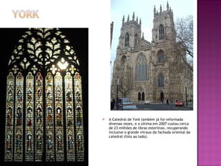A Catedral de York também já foi reformada diversas vezes, e a última em 2007 custou cerca de 23 milhões de libras esterlinas, recuperando inclusive o grande vitraux da fachada oriental da catedral (foto ao lado). 
