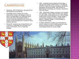 População: 109 mil habitantes, dos quais 22 mil são estudantes universitários. Cambridge está às margens do rio Cam,  afluente do rio Ouse, que deságua no Mar do Norte. Na Idade Média, era importante porto fluvial para barcos de pequeno calado, e tornou-se sede de importante feira comercial, graças a comercialização de lã, tecidos e outros produtos agrículos. Século XIII – graças ao seu enriquecimento com o comércio, Cambridge foi se tornando num centro universitário, com a criação dos Colleges. 1209 – Fundação da Universidade de Cambridge, a segunda mais antiga do Reino Unido, e considerada em 2010 a melhor do mundo. Estudaram aqui 82 dos ganhadores de premios Nobel. Isaac Newton foi diplomado por Cambridge, por exemplo. Atualmente tem 8 mil alunos. 1284 -  Peterhouse College, o primeiro a ser fundado em Cambridge. Foram criados 19 deles para rapazes e 2 para moças, donde destacam-se o  Christ College (onde Erasmo ensinou Teologia), o Kings College e sua belíssima arquitetura com sua capela (foto abaixo), o Queens College, o Trinity College e o Corpus Christi College. A cidade notabilizou-se pelas suas instituições de ensino e deixam as ruas da cidade quase que vazias durante as férias escolares. As escolas da universidade formam as ruas da cidade. 