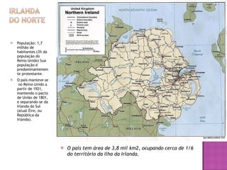 População: 1,7 milhão de habitantes (3% da população do Reino Unido) Sua população é predominantemente protestante.  O país manteve-se  no Reino Unido a partir de 1921, mantendo o pacto de União de 1801, e separando-se da Irlanda do Sul (atual Éire, ou República da Irlanda). O país tem área de 3,8 mil km2, ocupando cerca de 1/6 do território da Ilha da Irlanda. 