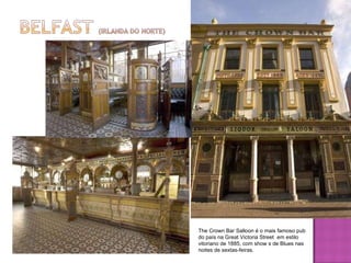 The Crown Bar Salloon é o mais famoso pub do país na Great Victoria Street  em estilo vitoriano de 1885, com show s de Blues nas noites de sextas-feiras.  