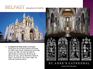 A Catedral de Santa Anne  na Donegall  Street teve seu primeiro prédio construído em 1899, mas a atual catedral foi construída a partir de 1903. Em abril de 2007 foi adicionada um mastro de 40 metros de altura, em aço, que se denomina “Spire of Hope”. No interior, há o maior órgão  de tubos da Irlanda do Norte.  