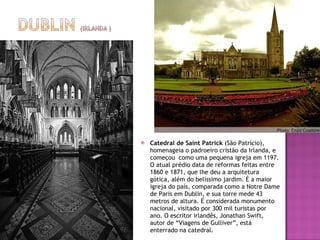 Catedral de Saint Patrick  (São Patrício), homenageia o padroeiro cristão da Irlanda, e começou  como uma pequena igreja em 1197. O atual prédio data de reformas feitas entre 1860 e 1871, que lhe deu a arquitetura gótica, além do belíssimo jardim. É a maior igreja do país, comparada como a Notre Dame de Paris em Dublin, e sua torre mede 43 metros de altura. É considerada monumento nacional, visitado por 300 mil turistas por ano. O escritor irlandês, Jonathan Swift, autor de “Viagens de Gulliver”, está enterrado na catedral. 
