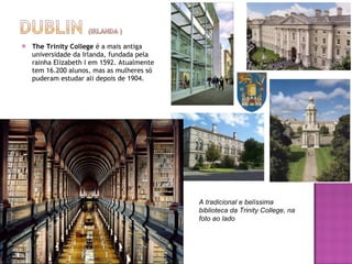 The Trinity College  é a mais antiga universidade da Irlanda, fundada pela rainha Elizabeth I em 1592. Atualmente tem 16.200 alunos, mas as mulheres só puderam estudar ali depois de 1904. A tradicional e belíssima biblioteca da Trinity College, na foto ao lado 