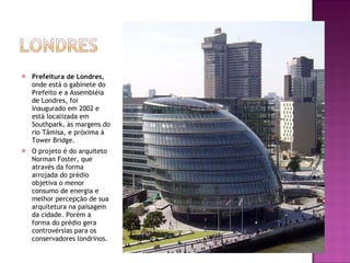 Prefeitura de Londres , onde está o gabinete do Prefeito e a Assembléia de Londres, foi inaugurado em 2002 e está localizada em Southpark, às margens do rio Tâmisa, e próxima à Tower Bridge. O projeto é do arquiteto Norman Foster, que através da forma arrojada do prédio objetiva o menor consumo de energia e melhor percepção de sua arquitetura na paisagem da cidade. Porém a forma do prédio gera controvérsias para os conservadores londrinos. 