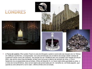 A Torre de Londres  (The London Tower) é uma fortificação e palácio construído nas margens do rio Tâmisa em 1078 por Guilherme, o Conquistador. Era uma fortificação nos arredores da antiga cidade romana de Londinium (atual centro de Londres). Sua função era ser residência dos reis coroados (até meados do século XVII), mas serviu como Casa da Moeda, prisão (com torturas) e Mostra de Animais do reino. A Torre Sangrenta viu os assassinatos dos príncipes, filhos de Eduardo IV, e é local onde estão guardadas as jóias  e o trono da Coroa Britãnica. Seus corvos negros são preservados por lei. Acredita-se, na lenda popular, que quando as aves deixarem a torre todo  o Reino Uinido será arruinado. 