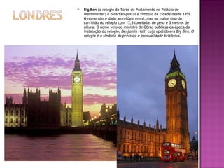 Big Ben  (o relógio da Torre do Parlamento no Palácio de Westminster) é o cartão-postal e símbolo da cidade desde 1859. O nome não é dado ao relógio em si, mas ao maior sino do carrilhão do relógio com 13,5 toneladas de peso e 3 metros de altura. O nome veio do ministro de Obras públicas da época da instalação do relógio , Benjamin Hall , cujo apelido era  Big Ben. O relógio é o símbolo da precisão e pontualidade britãnica. 