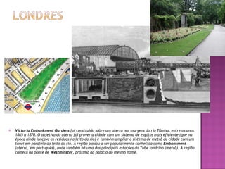 Victoria Embankment Gardens  foi construído sobre um aterro nas margens do rio Tâmisa, entre os anos 1865 a 1870. O objetivo do aterro foi prover a cidade com um sistema de esgotos mais eficiente (que na época ainda lançava os resíduos no leito do rio) e também ampliar o sistema de metrô da cidade com um túnel em paralelo ao leito do rio. A região passou a ser popularmente conhecida como  Embankment  (aterro, em português), onde também há uma das principais estações do Tube londrino (metrô). A região começa na ponte de  Westminster , próximo ao palácio do mesmo nome. 