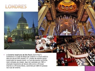 A  Catedral Anglicana de São Paulo  (Saint Paul’s Cathedral) é a sede do Bispo de Londres e o atual edifício data do século XVII (sendo o 5º. prédio da mesma igreja construído no mesmo local), e é um dos pontos turísticos mais visitados da cidade. Aqui foi realizado em 1981 o chamado Casamento do Século (XX) entre o Príncipe Charles e a Princesa Diana, assisitido por 600 mil pessoas nas ruas de londres. 