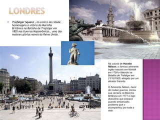 Trafalgar Square ,  no centro da cidade, homenageia a vitória da Marinha Britãnica na Batlaha de Trafalgar em 1805 nas Guerras Napoleônicas., uma das maiores glórias navais do Reino Unido. Na coluna de  Horatio Nélson , o famoso almirante inglês nascido em Norfolk em 1758 e falecido na Batalha de Trafalgar em 21/10/1805, atingido por um atirador francês. O Almirante Nélson, herói de muitas guerras, iniciou sua carreira na Marinha Britãnica em 1771 e logo descobriu que enjoava quando embarcado, problema que o acompanhou por toda a vida. 