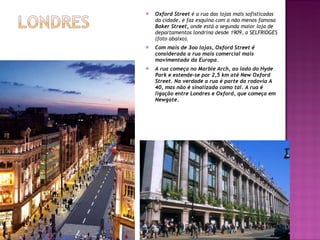 Oxford Street  é a rua das lojas mais sofisticadas da cidade, e faz esquina com a não menos famosa  Baker Street,  onde está a segunda maior loja de departamentos londrina desde 1909, a SELFRIDGES (foto abaixo). Com mais de 3oo lojas, Oxford Street é considerada a rua mais comercial mais movimentada da Europa. A rua começa no Marble Arch, ao lado do Hyde Park e estende-se por 2,5 km até New Oxford Street. Na verdade a rua é parte da rodovia A 40, mas não é sinalizada como tal. A rua é ligação entre Londres e Oxford, que começa em Newgate. 