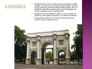 The Marble Arch (0 Arco de Mármore) foi projetado em 1828, baseado  nas linhas do Arco de Constantino em Roma, para ser um dos portais dos jardins do Palácio de Buckinghan, mas em m1885 foi removido e reconstruído na atual localização, em  frente ao Speakers Corner’s do Hyde Park. Enquanto foi portal do palácio, apenas o rei e as tropas  de Cavaleiros reais podiam atravessá-lo, em desfiles cerimonais. O monumento é coberto por mármore branco italiano de Carrarra, que dá origem ao nome. 