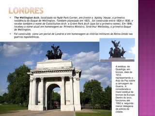 The Wellington Arch , localizado no Hyde Park Corner, em frente a  Apsley  House, a primeira residência do Duque de Wellington. Também planejado em 1825,  foi construído entre 1826 e 1830, e recebe também o nome de Constituiion Arch  e Green Park Arch (que foi o primeiro nome). Em 1846, recebeu o nome atual em homenagem ao  Primeiro Ministro, SirArthur Wellesley, o primeiro Duque de Wellington. Foi construído  como um portal de Londres e em homenagem as vitórias militares do Reino Unido nas guerras napoleônicas. A estátua  da Quadriga, em bronze, data de 1912, representando o Anjo da Paz sobre a carruagem da Guerra., é considerada a maior estátua de bronze da Europa. Dentro do arco, funcionou até 1992 a  segunda menor delegacia de polícia da cidade. 