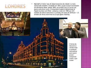 Harrod’s  é maior loja de departamentos da cidade e a mais sofisticada também. Fundada em 1834, ocupa a atual localização em Brompton Road  desde 1849, um prédio com 4,5 acres (na época uma área rural). O empresário egípcio Mohammad Al Fayed (na foto com Pelé)  comprou a loja em 1985 por 615 milhões de libras esterlinas e a vendeu em maio de 2010 por  1,5 bilhões de libras esterlinas ao Grupo Qatar Holding. O lema da Harrod’s é vender toda e qualquer  mercadoria para quem possa comprá-la; custe o que custar. 