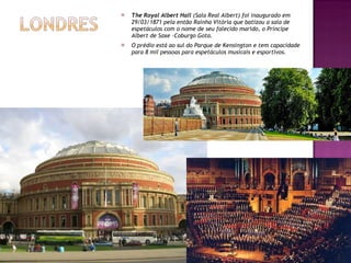 The Royal Albert Hall  (Sala Real Albert) foi inaugurado em 29/03/1871 pela então Rainha Vitória que batizou a sala de espetáculos com o nome de seu falecido marido, o Príncipe Albert de Saxe –Coburgo Gota. O prédio está ao sul do Parque de Kensington e tem capacidade para 8 mil pessoas para espetáculos musicais e esportivos. 