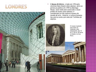 O  Museu Britânico , criado em 1753 pelo cientista Hans Sloane (foto abaixo), abriu as portas ao púlbico em 1759 na Montagu House, local onde está construído o atual prédio do museu (foto abaixo); é considerado um dos maiores museus do mundo de arte , história, e cultura humana. Seu acervo conta com mais de 7 milhões de objetos. O museu é gratuito para todos os visitantes, abre diariamente, das 10 ás 17,30 hs. Só fecha no Natal e no Ano Novo. 