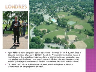 Hyde Park  é o maior parque do centro de Londres , medindo 2,4 km X  1,6 km, onde é bastante conhecido o  Speakers Corner’s  (Local dos Pronunciamentos), onde manda a tradição que o  interessado em fazer um discurso público, suba num banquinho, para que não fale mal de alguma coisa pisando o solo britânico, e faça o discurso sobre o assunto que desejar (representando a ampla liberdade de expressão no Reino Unido). De 1536 a 1637, o local era campo de caça dos monarcas ingleses, e somente transformado em parque público em 1637. 
