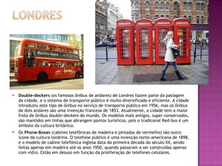 Double-deckers  (os famosos ônibus de andares) de Londres fazem parte da pasiagem da cidade, e o sistema de transporte público é muito diversificado e eficiente. A cidade introduziu este tipo de ônibus no serviço de transporte público em 1956, mas os ônibus de dois andares são uma invenção francesa de 1853. Atualmente, a cidade tem a maior frota de ônibus double-deckers do mundo. Os modelos mais antigos, super conservados, são mantidos em linhas que abrangem pontos turísticos, pois o tradiconal Red-bus é um símbolo da cultura britânica. Os  Phone-Boxes  (cabines telefônicas de madeira e pintadas de vermelho) são outro ícone da cultura londrina. O telefone público é uma invenção norte-americana de 1898, e o modelo de cabine telefônica inglesa data da primeira década do século XX, sendo feitas apenas em madeira até os anos 1950, quando passaram a ser construídas apenas com vidro. Estão em desuso em função da proliferação de telefones celulares. 