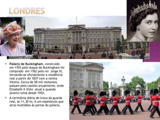 Palácio de Buckingham , construído em 1703 pelo duque de Buckingham foi comprado  em 1762 pelo rei  Jorge III, tornando-se oficialmente a residência real a partir de 1837 com a rainha Vitória. Cerca de 50 mil visitantes passam pelo castelo anualmente, onde Elizabeth II (foto  atual e quando jovem) reina desde 1952. A cerimônia diária de troca da guarda real, às 11,30 hs, é um espetáculo que atrai multidões às portas do palácio. 